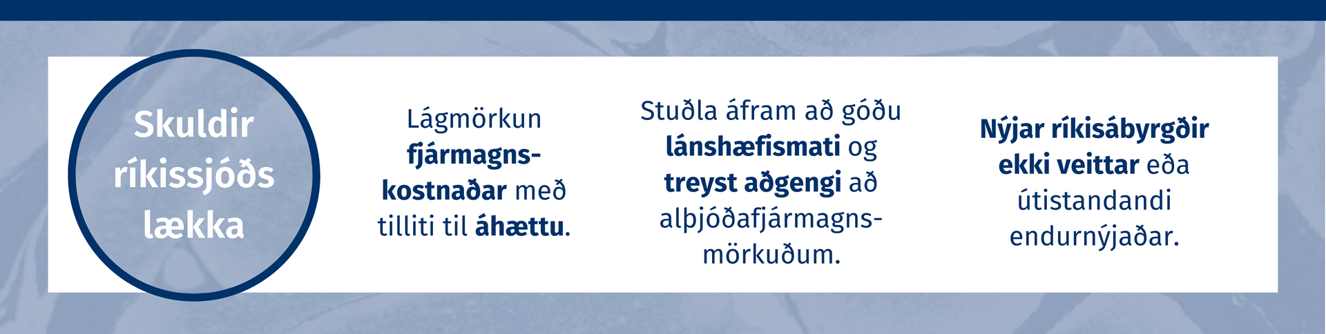 Skuldir ríkissjóðs lækka. Lágmörkun fjármagnskostnaðar með lítilli áhættu. Stuðla áfram að góðu lánshæfismati og treyst aðgengi að alþjóðafjármagnsmörkuðum. Nýjar ríkisábyrgðir ekki veittar eða útistandandi endurnýjaðar.